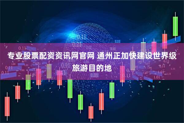 专业股票配资资讯网官网 通州正加快建设世界级旅游目的地