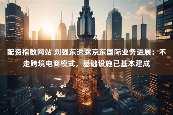 配资指数网站 刘强东透露京东国际业务进展：不走跨境电商模式，基础设施已基本建成