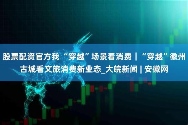 股票配资官方我 “穿越”场景看消费｜“穿越”徽州古城看文旅消费新业态_大皖新闻 | 安徽网
