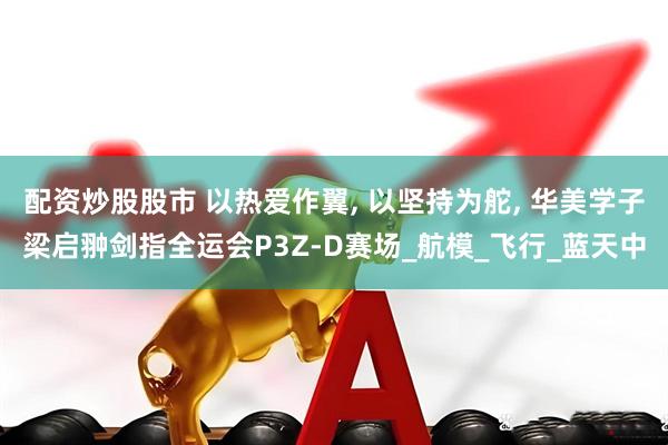 配资炒股股市 以热爱作翼, 以坚持为舵, 华美学子梁启翀剑指全运会P3Z-D赛场_航模_飞行_蓝天中