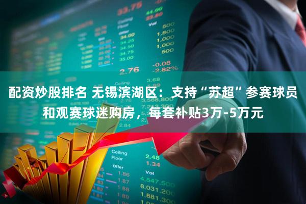 配资炒股排名 无锡滨湖区：支持“苏超”参赛球员和观赛球迷购房，每套补贴3万-5万元