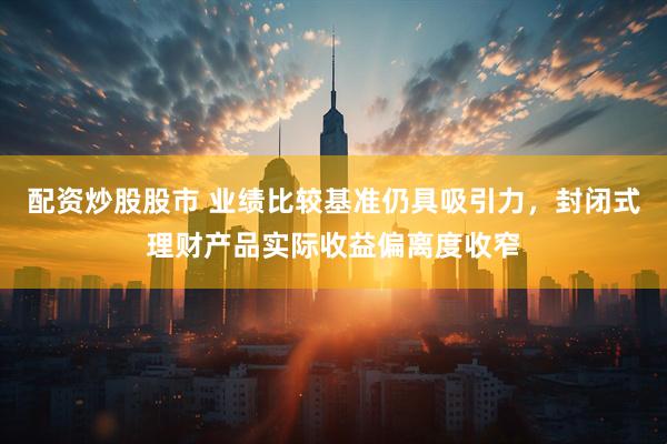 配资炒股股市 业绩比较基准仍具吸引力，封闭式理财产品实际收益偏离度收窄
