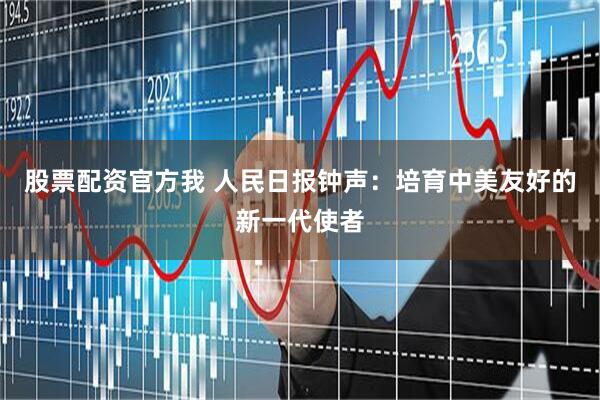 股票配资官方我 人民日报钟声：培育中美友好的新一代使者