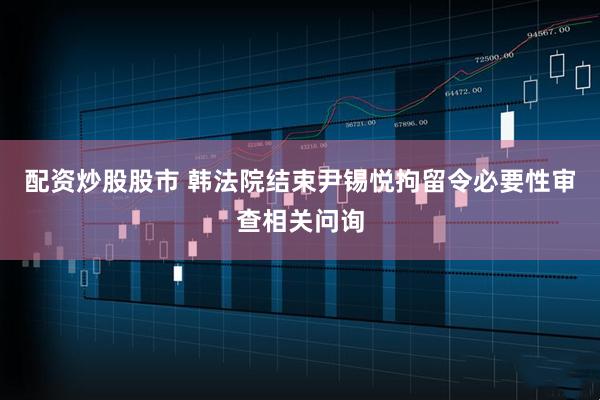 配资炒股股市 韩法院结束尹锡悦拘留令必要性审查相关问询