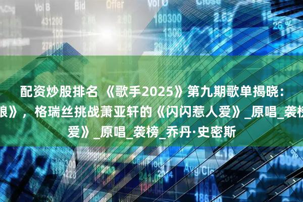 配资炒股排名 《歌手2025》第九期歌单揭晓：单依纯唱《舞娘》，格瑞丝挑战萧亚轩的《闪闪惹人爱》_原唱_袭榜_乔丹·史密斯