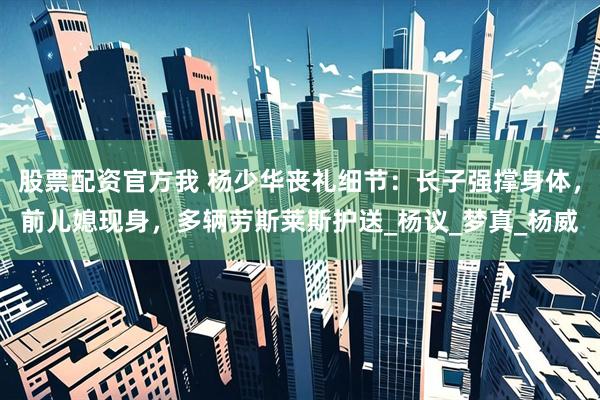 股票配资官方我 杨少华丧礼细节：长子强撑身体，前儿媳现身，多辆劳斯莱斯护送_杨议_梦真_杨威