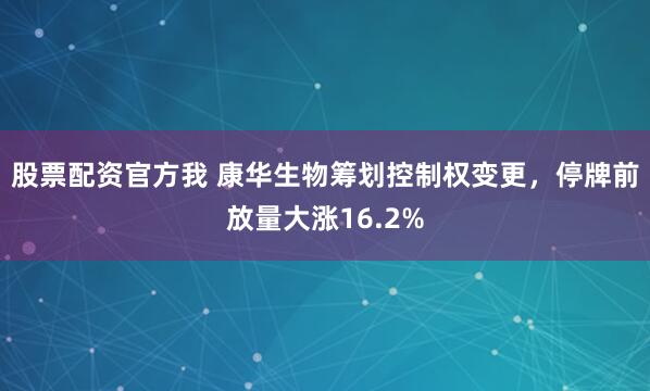 股票配资官方我 康华生物筹划控制权变更，停牌前放量大涨16.2%