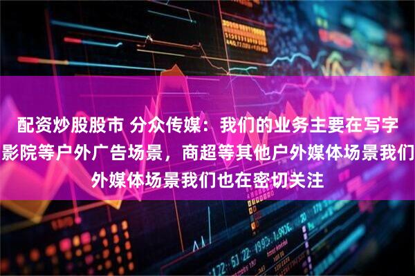 配资炒股股市 分众传媒：我们的业务主要在写字楼、住宅楼和影院等户外广告场景，商超等其他户外媒体场景我们也在密切关注