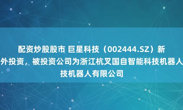 配资炒股股市 巨星科技（002444.SZ）新增一起对外投资，被投资公司为浙江杭叉国自智能科技机器人有限公司