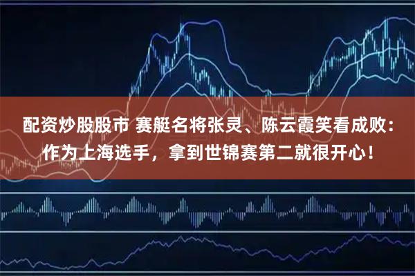 配资炒股股市 赛艇名将张灵、陈云霞笑看成败：作为上海选手，拿到世锦赛第二就很开心！