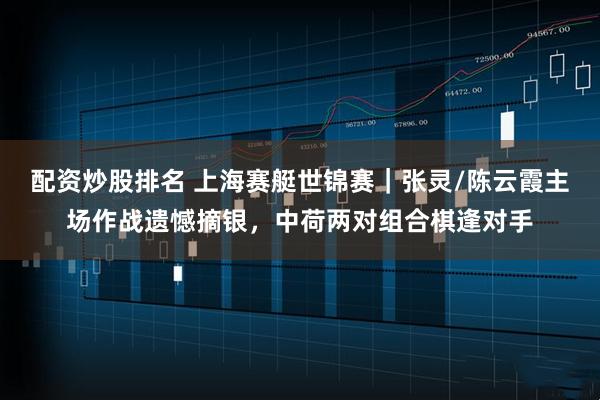 配资炒股排名 上海赛艇世锦赛｜张灵/陈云霞主场作战遗憾摘银，中荷两对组合棋逢对手