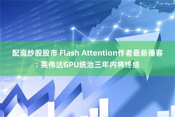 配资炒股股市 Flash Attention作者最新播客: 英伟达GPU统治三年内将终结
