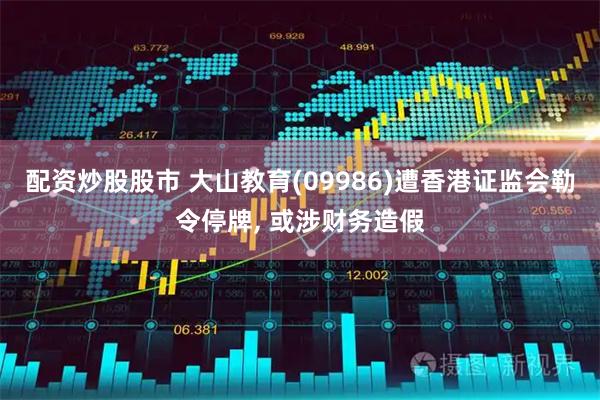 配资炒股股市 大山教育(09986)遭香港证监会勒令停牌, 或涉财务造假