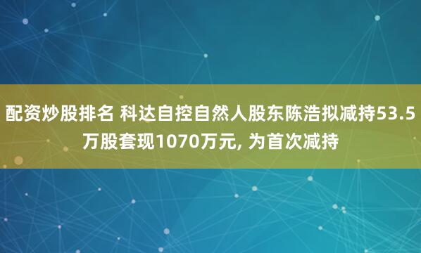 配资炒股排名 科达自控自然人股东陈浩拟减持53.5万股套现1070万元, 为首次减持