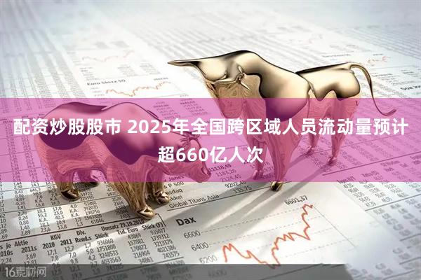 配资炒股股市 2025年全国跨区域人员流动量预计超660亿人次